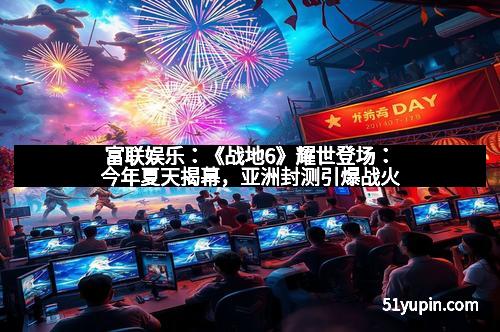 富联娱乐：《战地6》耀世登场：今年夏天揭幕，亚洲封测引爆战火