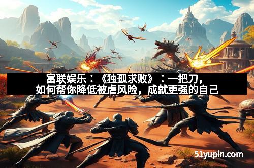 富联娱乐：《独孤求败》：一把刀，如何帮你降低被虐风险，成就更强的自己