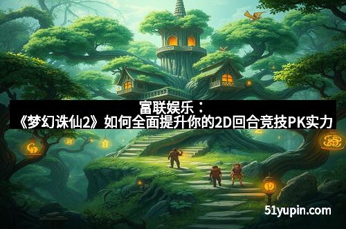 富联娱乐：《梦幻诛仙2》如何全面提升你的2D回合竞技PK实力